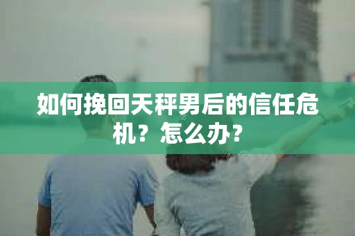 如何挽回天秤男后的信任危机？怎么办？