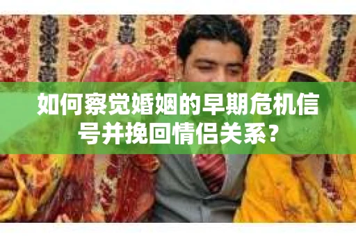 如何察觉婚姻的早期危机信号并挽回情侣关系？
