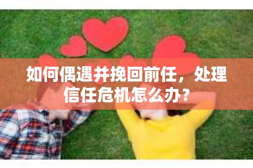 如何偶遇并挽回前任，处理信任危机怎么办？