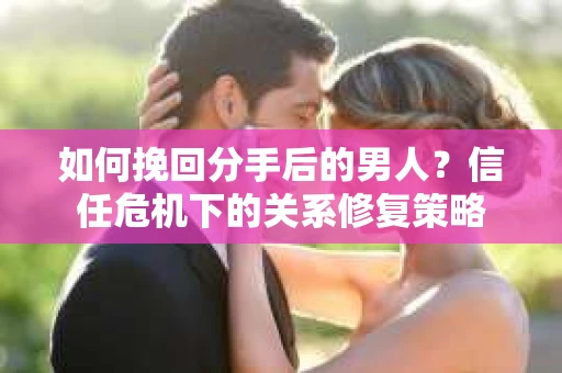 如何挽回分手后的男人？信任危机下的关系修复策略