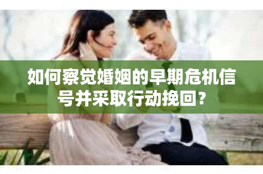 如何察觉婚姻的早期危机信号并采取行动挽回？