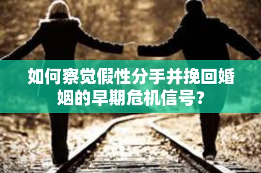 如何察觉假性分手并挽回婚姻的早期危机信号？