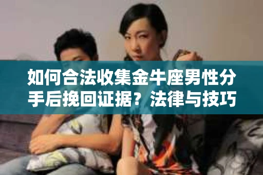 如何合法收集金牛座男性分手后挽回证据？法律与技巧的双重指导