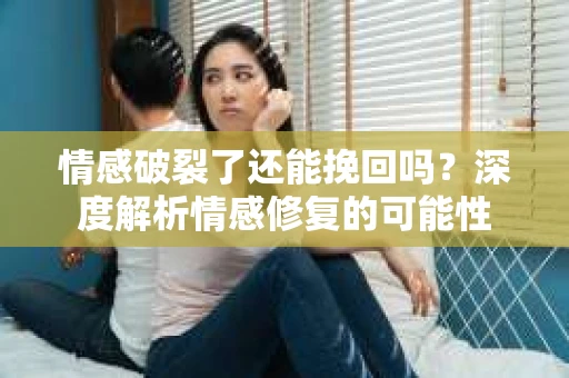 情感破裂了还能挽回吗？深度解析情感修复的可能性