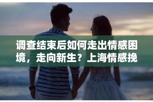 调查结束后如何走出情感困境，走向新生？上海情感挽回婚姻公司给出的专业建议