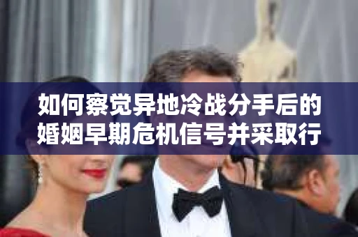 如何察觉异地冷战分手后的婚姻早期危机信号并采取行动？