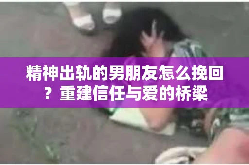 精神出轨的男朋友怎么挽回？重建信任与爱的桥梁