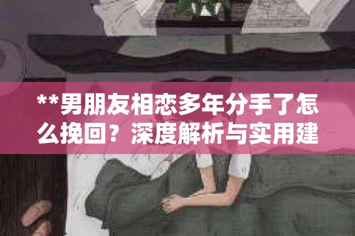 **男朋友相恋多年分手了怎么挽回？深度解析与实用建议**