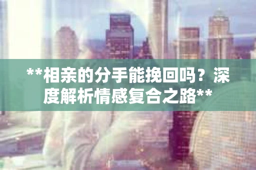 **相亲的分手能挽回吗？深度解析情感复合之路**