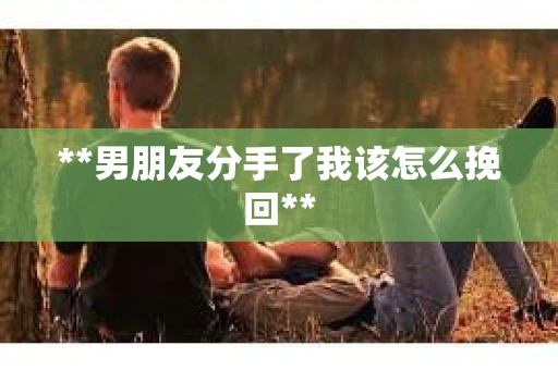 **男朋友分手了我该怎么挽回** **男朋友分手了我该怎么挽回**