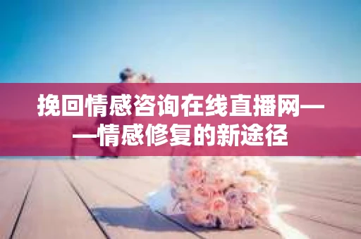 挽回情感咨询在线直播网——情感修复的新途径