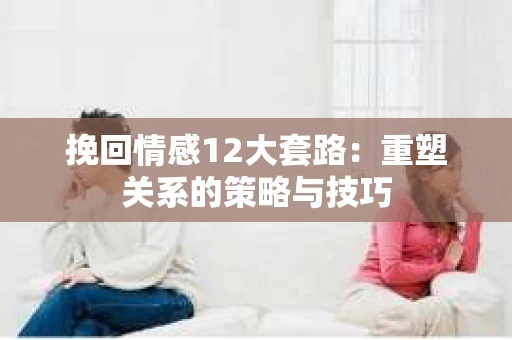挽回情感12大套路：重塑关系的策略与技巧
