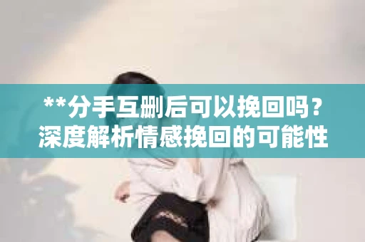 **分手互删后可以挽回吗？深度解析情感挽回的可能性**