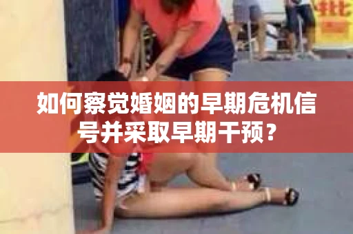 如何察觉婚姻的早期危机信号并采取早期干预? 如何察觉婚姻的早期危机信号并采取早期干预?