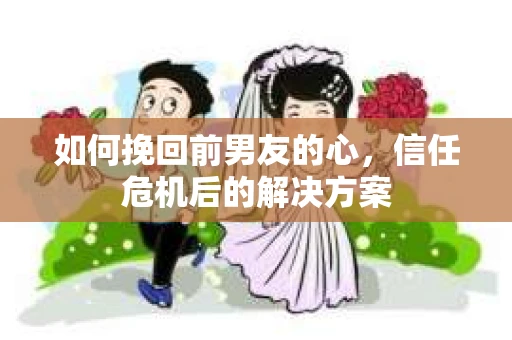 如何挽回前男友的心，信任危机后的解决方案