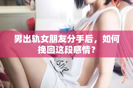 男出轨女朋友分手后，如何挽回这段感情？