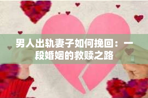 男人出轨妻子如何挽回：一段婚姻的救赎之路