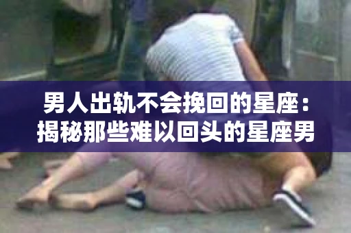 男人出轨不会挽回的星座：揭秘那些难以回头的星座男