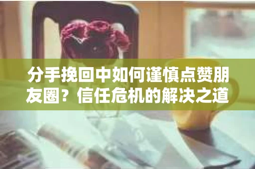 分手挽回中如何谨慎点赞朋友圈？信任危机的解决之道