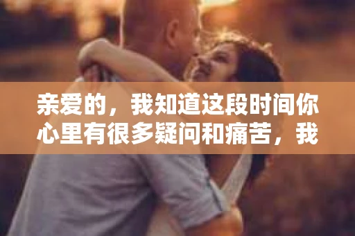 亲爱的，我知道这段时间你心里有很多疑问和痛苦，我也一样。我们在一起的时光，有欢笑也有泪水，那些美好的回忆，我永远都不会忘记。今天，我想通过这条短信，向你表达我的一些想法。