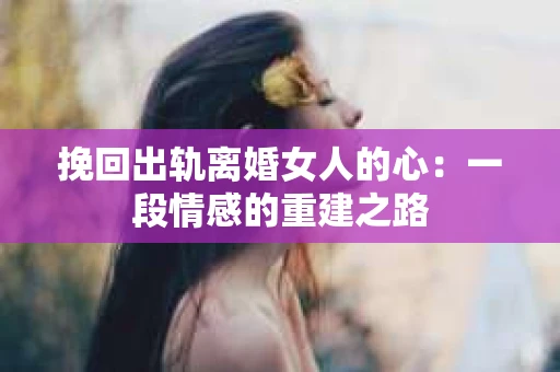 挽回出轨离婚女人的心:一段情感的重建之路 挽回出轨离婚女人的心:一段情感的重建之路