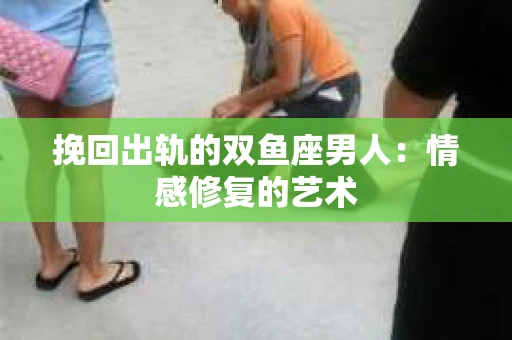 挽回出轨的双鱼座男人：情感修复的艺术