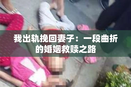 我出轨挽回妻子：一段曲折的婚姻救赎之路
