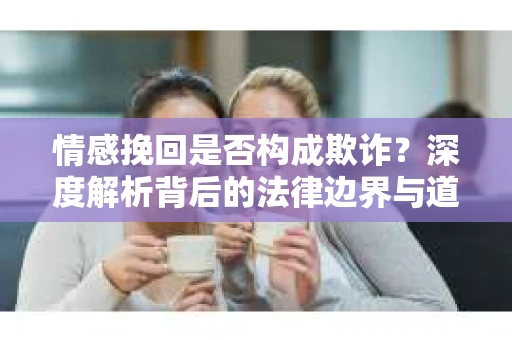 情感挽回是否构成欺诈？深度解析背后的法律边界与道德伦理