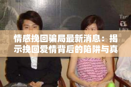 情感挽回骗局最新消息：揭示挽回爱情背后的陷阱与真相