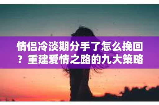 情侣冷淡期分手了怎么挽回？重建爱情之路的九大策略