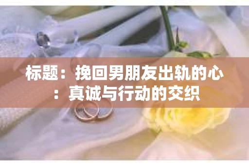 标题：挽回男朋友出轨的心：真诚与行动的交织