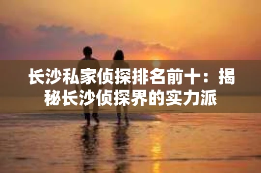 长沙私家侦探排名前十：揭秘长沙侦探界的实力派