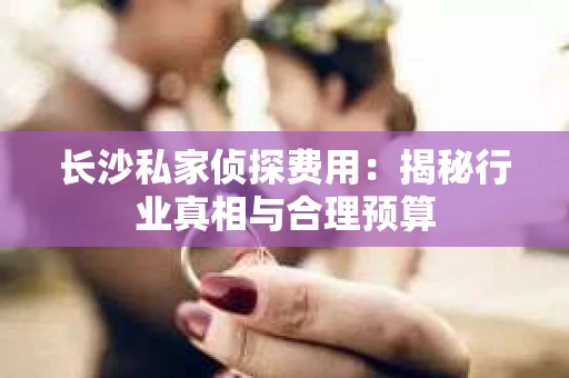 长沙私家侦探费用：揭秘行业真相与合理预算