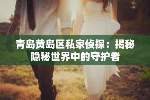 青岛黄岛区私家侦探：揭秘隐秘世界中的守护者