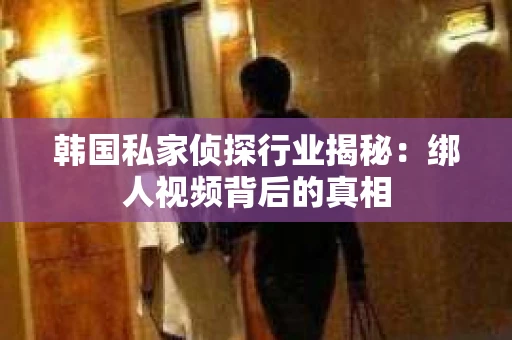 韩国私家侦探行业揭秘：绑人视频背后的真相