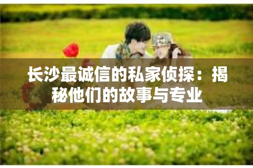 长沙最诚信的私家侦探：揭秘他们的故事与专业