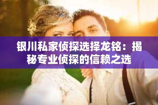 银川私家侦探选择龙铭：揭秘专业侦探的信赖之选
