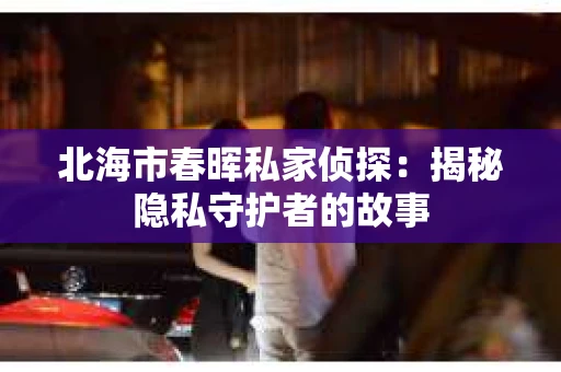 北海市春晖私家侦探：揭秘隐私守护者的故事