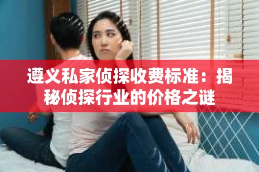 遵义私家侦探收费标准：揭秘侦探行业的价格之谜