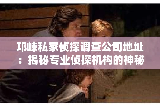 邛崃私家侦探调查公司地址：揭秘专业侦探机构的神秘面纱