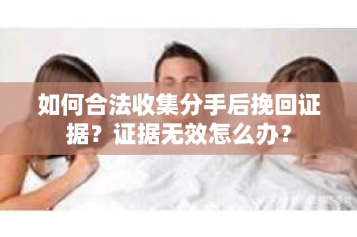如何合法收集分手后挽回证据？证据无效怎么办？