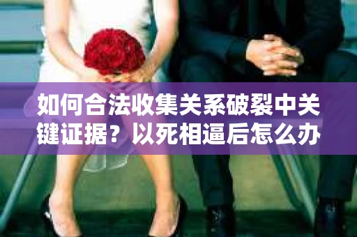 如何合法收集关系破裂中关键证据？以死相逼后怎么办？