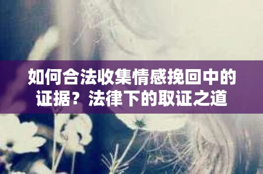 如何合法收集情感挽回中的证据？法律下的取证之道