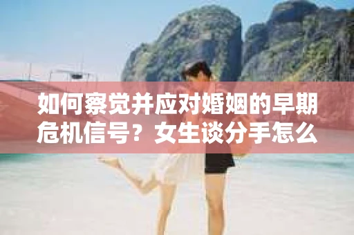 如何察觉并应对婚姻的早期危机信号？女生谈分手怎么挽回