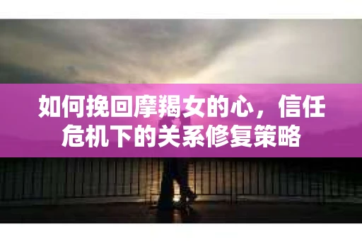 如何挽回摩羯女的心,信任危机下的关系修复策略 如何挽回摩羯女的心,信任危机下的关系修复策略