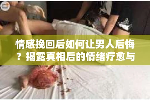 情感挽回后如何让男人后悔?揭露真相后的情绪疗愈与人生决策 情感挽回后如何让男人后悔?揭露真相后的情绪疗愈与人生决策