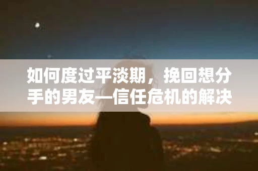 如何度过平淡期，挽回想分手的男友—信任危机的解决之道