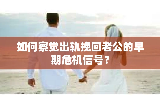 如何察觉出轨挽回老公的早期危机信号？