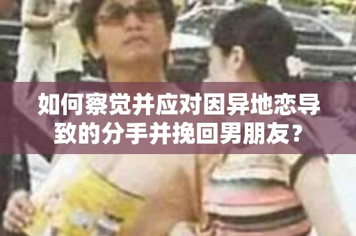 如何察觉并应对因异地恋导致的分手并挽回男朋友？