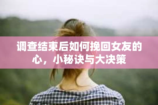 调查结束后如何挽回女友的心，小秘诀与大决策